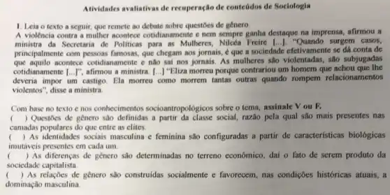 Atividades avaliativas de recuperação de conteúdos de Sociologia
1. Leia o texto a seguir, que remete ao debate sobre questoes de gênero
A violência contra a mulher acontece cotidianamente e nem sempre ganha destaque na imprensa, afirmou a
ministra da Secretaria de Politicas para as Mulheres Nilcéa Freire [..]. "Quando surgem casos,
principalmente com famosas, que chegam aos jornais, ẻ que a sociedade efetivamente se đá conta de
que aquilo acontece cotidianamente e não sai nos jornais. As mulheres são violentadas, são subjugadas
cotidianamente [ldots ]'' afirmou a ministra [..] "Eliza morreu porque contrariou um homem que achou que the
deveria impor um castigo . Ela morreu como morrem tantas outras quando rompem relacionamentos
violentos", disse a ministra
Com base no texto e nos conhecimentos socioantropológicos sobre o tema, assinale V ou F.
() Questoes de genero são definidas a partir da classe social, razão pela qual são mais presentes nas
.
camadas populares do que entre as elites.
() As identidades sociais masculina c feminina são configuradas a partir de características biológicas
imutáveis presentes em cada um.
( ) As diferenças de genero são determinadas no terreno econômico, dai o fato de serem produto đa
sociedade capitalista	square  square 
square 
( ) As relações de genero sao construídas socialmente e favorecem, nas condições históricas atuais, a
dominação masculina.