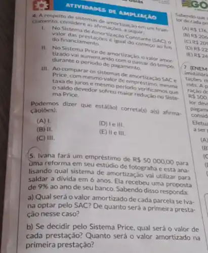 ATIVIDADES DE AMPLIAGAO
4. A respeito de sistemas de amortização em um finan-
ciamento, considere as ahrmaçōes, a seguir:
1.No Sistema de Amortização Constante (SAC), 0
valor das prestaçóes é igual do comeco ao fim
do financiamento
II. No Sistema Price de amortização, o valor amor
tizado vai aumentando com o passar do tempo.
durante o periodo de pagamento.
III. Ao comparar os sistemas de amortiz:Cáo SAC e
Price, com mesmo valor de empréstimo mesma
taxa de juros e mesmo periodo verificamos que
saldo devedor sofreu maior redução no Siste
ma Price.
Podemos dizer que está(ão)correta(s) a(s) afirma-
cão(ôes):
(A) 1.
(D) le III.
(B) II.
(E) IIe III.
(C) III
5. Ivana fará um empréstimo de
R 50000,00 para
reforma em seu de fotografia e está ana-
lisando qual sistema de amortização vai utilizar para
saldar a divida em 6 anos. Ela recebeu uma proposta
de 9% 
ao ano de seu banco. Sabendo disso responda:
a) Qual será 0 valor amortizado de cada parcela se lva-
na optar pelo SAC?De quanto será a primeira presta-
ção nesse caso?
b) Se decidir pelo Sistema Price, qual será o valor de
b) Se prestação?Quanto será 0 valor amortizado na
primeira prestação?