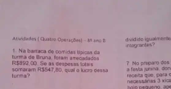 Atividades (Quatro Operaçōes) -89 ano B
1. Na barraca de comidas tipicas da
turma de Bruna, foram arrecadados
R 892,00 Se as despesas totais
somaram R 547,80 qual o lucro dessa
turma?
dividido igualmente
integrantes?
7. No preparo dos
a festa junina, don
receita que,para o
necessárias 3 xica
bolo pequeno, ape