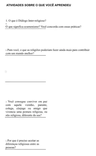 ATIVIDADES SOBRE O QUE VOCE APRENDEU
1. 0 que é Diálogo Inter-religioso?
Que significa ecumenismo?Você concorda com essas práticas?
5. Para você, o que as religioes poderiam fazer ainda mais para contribuir
com um mundo melhor?
2. Você consegue conviver em paz
com aquele vizinho , parente,
colega, cônjuge ou amigo que
vivencia uma postura religiosa, ou
não religiosa, diferente da sua?
3.Por que é preciso aceitar as
diferenças religiosas entre as
pessoas?