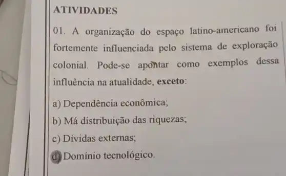 ATIVIDADES
01. A organização do espaço latino -americano foi
fortemente influenciada pelo sistema de exploração
colonial . Pode-se apontar como exemplos dessa
influência na atualidade exceto:
a) Dependência econômica;
b) Má distribuição das riquezas;
c) Dívidas externas;
d) Domínio tecnológico.