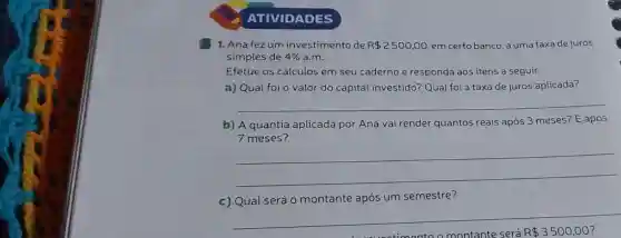 ATIVIDADES
1. Ana fezum investimento de R 2500,00 em certo banco, a uma taxa de juros
simples de 4%  a.m.
Efetue os cálculos em seu caderno e responda aos itens a seguir.
a) Qual foi o valor do capital investido? Qual foi a taxa de juros aplicada?
__
b) A quantia aplicada por Ana vai render quantos reais após 3 meses?E após
7 meses?
__
c) Qual será 0 montante após um semestre?
montante e será R 3500,00