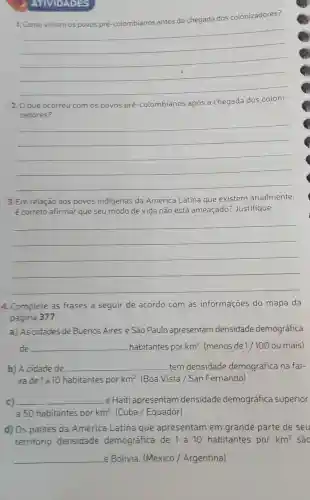 ATIVIDADES
1. Como viviam os povos pré -colombianos antes da chegada dos colonizadores?
__
2. 0 que ocorreu com os povos pré -colombianos após a chegada dos coloni-
zadores?
__
3. Em relação aos povos indigenas da América Latina que existem atualmente,
é correto afirmar que seu modo de vida não está ameaçado?Justifique.
__
4. Complete as frases a seguir de acordo com as informações do mapa da
página 377.
a) As cidades de Buenos Aires e São Paulo apresentam densidade demográfica
de __ habitantes por km^2 (menos de 1/100 ou mais)
b) A cidade de __ tem densidade demográfica na fai-
xade 1 a 10 habitantes por km^2 (Boa Vista / San Fernando)
c) __ e Haiti apresentam densidade demográfica superior
a 50 habitantes por km^2 (Cuba / Equador)
d) Os paises da América Latina que apresentam em grande parte de seu
território densidade demográfica de 1 a 10 habitantes por km^2 são
__ e Bolivia. (México / Argentina)