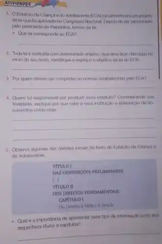 ATIVIDADES
1. Estatuto da Criança e do Adolescente (ECA)iniclalmente ora um projeto
de lei que foi aprovado no Congresse Nacional. Depois de ser sancionado
pelo presidente da Republica tornou-so lei.
- Que lei corresponde ao ECA?
__
2. Toda lei é instituida com determinado objetivo, que deve ficar claro logo no
inicio de seu texto Identifique e explique o objetivo da loi do ECA.
__
3. Por quem devem ser cumpridas as normas estabelecidas pelo ECA?
__
4. Quem foi responsável por produzir esse estatuto?Considerando sua
finalidade, explique por que cabe a essa instituição a elaboração de do
cumentos como esse
__
5. Observe algumas das divisoes iniciais do texto do Estatuto da Criança o
do Adolescente.
TfTULO I
DAS DISPOSICOES PRELIMINARES
()
TíTULO II
DOS DIREITOS FUNDAMENTAIS
CAPITULO I
Do Direito à Vida e à Saúde
Qual é a importância de apresentar esse tipo de informação junto aos
antar esse tipo de informaças junto ada
titulos e capitulos?
__