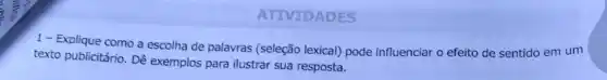 ATIVIDADES
1- Explique como a escolha de palavras (seleção lexical) pode influenciar o efeito de sentido em um
texto publicitário. Dê exemplos para ilustrar sua resposta.