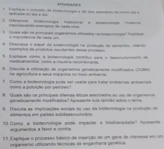 ATIVIDADES
1. Explique o conceito de biotecnologia e de dois exemplos de como ela e
aplicada no dia a dia.
2. Diferencie biotecnologia tradicional e biotecnologia moderna
mencionando exemplos de cada uma.
3. Quais são os principais organismos utilizados na biotecnolog a? Explique
a importância de cada um.
4.Descreva o papel da biotecnologia na produçǎo de alimentos, citando
exemplos de produtos resultantes desse processo
5.Explique como a biotecnologia contribui para o desenvolvimento de
me dicamentos, como a insulina recombinante.
6.Discuta a utilização de organismos geneticamente modificados (OGMs)
na agricultura e seus impactos no meio ambiente
7. Como a biotecnologia pode ser usada para tratar problemas ambientais
como a poluição por petróleo?
8. Quais são os principais dilemas éticos associados ao uso de organismos
geneticamente modificados'? Apresente sua opiniáo sobre o tema
9. Discuta as implicações sociais do uso da biotecnologia na produçǎo de
alimentos em paises subdesenvolv idos
10.Como a biotecnologia pode impactar a biodiversidade Apresente
argumentos a favor e contra.
11. Explique o processo básico de inserção de um gene de interesse em um
organismo utilizando técnicas de engenharia genética