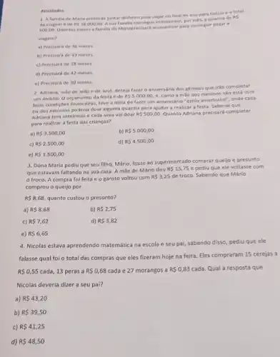 Atividades
1. A familia de Maria pretende juntar dinheiro para viajar no final do ano para Grécia e o total
da viagem é de RS18.000,00
Asua familia consegue economizar, por més, a quantia de RS
500,00
Quantos meses a familla de Mariaprecisará economizar para conseguir pagar a
viagem?
a) Precisará de 36 meses.
b) Precisará de 43 meses.
c) Precisará de 38 meses.
d) Precisará de 42 meses.
e) Precisará de 30 meses.
2. Adriana, mãe de João e de José, deseja fazer o aniversário dos gémeos que irão completar
um aninho. O orçamento da festa é de RS5.000,00 e, como a mǎe dos meninos não está com
boas condições financeiras, teve a idela de fazer um aniversário "estilo americano"onde cada
tia dos meninos poderia doar alguma quantia para ajudar a realizar a festa. Sabe-se que
Adriana tem setelrmase cada uma val doar RS500,00 Quanto Adriana precisará completar
para realizar a festa das crianças?
a) R 3.500,00
b) R 5.000,00
c) R 2.500,00
d) R 4.500,00
e) R 1.500,00
3. Dona Maria pediu que seu filho, Mário, fosse ao supermercado comprar quejjo e presunto
que estavam faltando na sua casa. A mãe de Mário deu
R 15,75 e pediu que ele voltasse com
troco. A compra foi feita e o garoto voltou com
R 3,25 de troco. Sabendo que Mário
comprou o queljo por
R 8,68, quanto custou o presunto?
a) R 8,68
b) R 2,75
c) R 7,62
d) R 3,82
e) R 6,65
4. Nicolas estava aprendendo matemática na escola e seu pai, sabendo disso pediu que ele
falasse qual foi o total das compras que eles fizeram hoje na feira. Eles compraram 15 cerejas a
R 0,55 cada, 13 peras a R 0,68 cada e 27 morangos a R 0,83 cada. Qual a resposta que
Nicolas deveria dizer a seu pai?
a) R 43,20
b) R 39,50
c) R 41,25
d) R 48,50