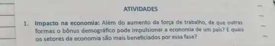 ATIVIDADES
1. Impacto na economia: Além do aumento da força de trabalho, de que outras
formas o bônus demográfico pode impulsionar a economia de um país? E quais
os setores da economia são mais beneficiados por essa fase?