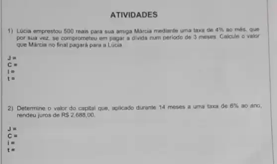 ATIVIDADES
1) Lúcia emprestou 500 reais para sua amiga Márcia mediante uma taxa de 4%  ao més, que
por sua vez, se comprometeu em pagar a divida num periodo de 3 meses. Calcule o valor
que Márcia no final pagará para a Lúcia
J=
C=
i=
2) Determine o valor do capital que, aplicado durante 14 meses a uma taxa de 6%  ao ano,
rendeu juros de R 2.688,00
J=
C=
i=
t=