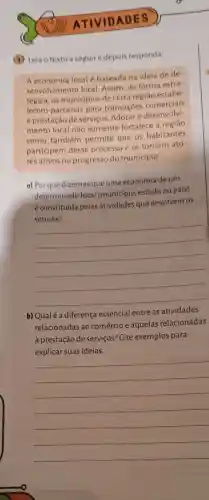 ATIVIDADES
(1) Leia o texto a seguire depois responda:
A economia local é baseada na ideia de de
senvolvimento local Assim, de forma estra
tégica, os municipios de certa região estabe
lecem parcerias para transações comerciais
e prestação de serviços Adotar o desenvolvi-
mento local não somente fortalece a região
como também permite que os habitantes
participem desse processo e se tornem ato-
res ativos no progresso do município
a) Por que dizemos que uma economia de um
determinado local (município, estado ou país)
é constituída pelas atividades que envolvem os
__
b) Qualé a diferença essencial entre as atividades
relacionadas ao comércio e aquelas relacionadas
à prestação de serviços? Cite exemplos para
ideias
__