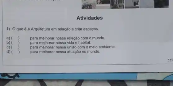 Atividades
1) Oque é a Arquitetura em relação a criar espaços.
a) ()
para melhorar nossa relação com o mundo.
b) ()
para melhorar nossa vida e habitat.
C) ()
para melhorar nossa uniǎo com o meio ambiente.
d) ()
para melhorar nossa atuação no mundo.