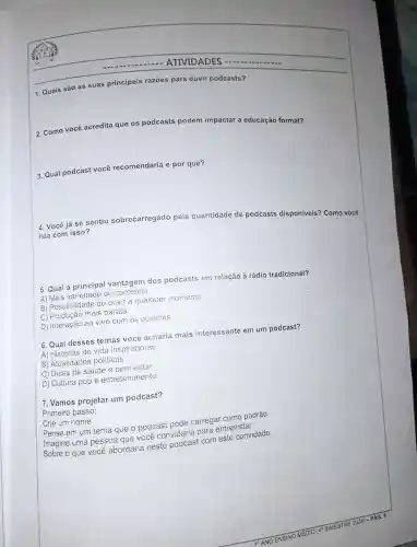 - ATIVIDADES
1. Quais são as suas principais razōes para ouvir podcasts?
2. Como você acredita que os podcasts podem impactar a educação formal?
3. Qual podcast você recomendaria e por quê?
4. Você já se sentiu sobrecarregado pela quantidade de podcasts disponiveis?Como você
lida com isso?
5. Qual vantagem dos podcasts em relação à rádio tradicional?
A)Mais variedade de conteúdo
B)Possibilidad de ouvir a qualquer momento
C)mais barata
D) Interação ao vivo com os ouvintes
6. Qual desses temas você acharia mais interessante em um podcast?
A) Histórias de vida inspiradoras
B Atualidades políticas
C) Dicas de saude e bem-estar
D) Cultura pop e entretenimento
7. Vamos projetar um podcast?
Primeiro passo:
Crie um nome
Pense em um tema que o podcast pode carregar como padrão
Imagine uma pessoa que você convidaria para entrevistar
Sobre o que você abordaria neste vicacast com este convidado