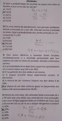 Atividades
1) Qual a probabilidade de escolher ao acaso uma carta no
baralho e essa carta não ser um ás?
a) 17/12
12/13
c) 14/13
d) 11/12
e) 15/16
2) Em uma central de atendimento, cem pessoas receberam
senhas numeradas de 1 até 100. Uma das senhas é sorteada
ao acaso. Qual a probabilidade de a senha sorteada ser um
número de 1 a 20?
a) 1/100
b) 19/100
Dex 20/100
d) 21/100
e) 80/100
3) Dois dados idênticos e honestos foram lançados
simultaneamente, e o resultado apresentado pela face
superior de cada um deles foi anotado. Assinale a alternativa
correta:
a) A probabilidade de as duas faces superiores apresentarem
um número menor que três é de 50% 
b) O lançamento dos dois dados é um evento.
c) 0 espaço amostral desse experimento contém 12
elementos
d) A chance de sair números impares nos dois dados é de
50% 
A chance de sair dois números iguais no lançamento dos
dados é de aproximadamente 16,6%.
4) Dentro de uma caixa, são colocadas bolas numeradas de 1
a 50 para que uma delas seja sorteada em uma promoção.
Luiz e seus amigos pegaram todos os múltiplos de cinco. Qual
a chance de Luiz ou um de seus amigos não ganhar o sorteio?
a) 80% 
20% 
C) 10% 
d) 60% 
e) 25%