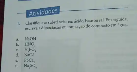 Atividades
1.
Classifique as substâncias em ácido, base ou sal.Em seguida,
escreva a dissociação ou ionização do composto em água.
a. NaOH
b. HNO_(3)
c. H_(3)PO_(4)
d. NaCl
e. PbCl_(2)
f. Na_(2)SO_(4)