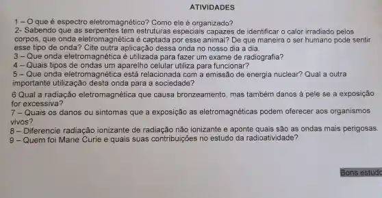 ATIVIDADES
1-O que é espectro eletromagnético'? Como ele é organizado?
2- Sabendo que as estruturas especiais capazes de identificar o calor irradiado pelos
3-Que onda eletromagnétice a é utilizada para fazer um exame de radiografia?
4-Quais tipos de ondas um aparelho celular utiliza para funcionar?
5- Que onda eletromagnética está relacionada I com a emissão de energia nuclear? Qual a outra
importante utilização desta onda para a sociedade?
6 Qual a radiação eletromagnética que causa bronzeamento , mas também danos à pele se a exposição
for excessiva?
7- Quais os danos ou sintomas que a exposição as eletromagnéticas podem oferecer aos organismos
vivos
8 - Diferencie radiação ionizante de radiação não ionizante e aponte quais são as ondas mais perigosas.
9 - Quem foi Marie Curie e quais suas contribuições no estudo da radioatividade?