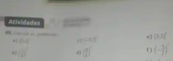 Atividades
49. Calcule as potências.
c) (-0,7)^2
e) (2,5)^3
a) (0,2)^4
b) ((1)/(4))^3
d) ((8)/(5))^2
f) (-(3)/(2))^3