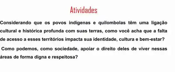 Atividades
Considerando que os povos indigenas e quilombolas ; têm uma ligação
cultural e histórica profunda com suas terras , como você acha que a falta
de acesso a esses territórios impacta sua identidade , cultura e bem -estar?
Como podemos , como sociedade , apoiar o direito deles de viver nessas
áreas de forma digna e respeitosa?