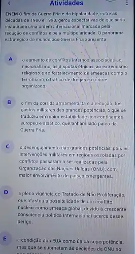 Atividades
ENEM 0 fim da Guerra Fria e da bipolaridade, entre as
décadas de 1980 e 1990, gerou expectativas de que seria
instaurada uma ordem internacional marcada pela
redução de conflitos e pela multipolaridade. 0 panorama
estratégico do mundo pós -Guerra Fria apresenta
A
nacionalismo, as disputas étnicas, ao extremismo
A o aumento de conflitos internos'associados/ao
religioso e ao fortalecimento de ameaças como o
terrorismo, o tráfico de drogas e o crime
organizado
B
gastos militares das grandes potências, o que se
fim da corrida armamentista e a redução dos
traduziu em maior estabilidade nos continentes
europeu e asiático, que tinham sido palco da
Guerra Fria.
desengajamento das grandes potências, pois as
intervenções militares em regioes assoladas por
conflitos passaram a ser realizadas pela
Organização das Nações Unidas (ONU) com
maior envolvimento de países emergentes.
D
a plena vigência do Tratado de Não Proliferação,
que afastou a possibilidade de um conflito
nuclear como ameaça global, devido à crescente
consciência política internacional acerca desse
perigo.
E
mas que se submetem às decisões da ONU no
a condição dos EUA como única superpotência,