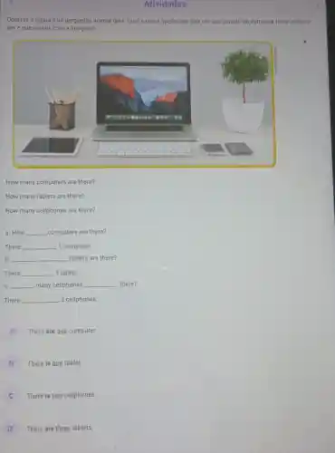 Atividades
Observe a figura e as perguntas acerca dela Qual a unica opção que traz um n uso correto da estrutura there is/there
are e que condiz com a imagem?
How many computers are there?
How many tablets are there?
How many cellphones are there?
a. How __ computers are there?
There __ 1 computer.
b. __ __ tablets are there?
There __ 1 tablet.
C. __ many cellphones __ there?
There __ 2 cellphones.
A
There are one computer.
B
There is one tablet.
There is two cellphones.
There are three tablets.