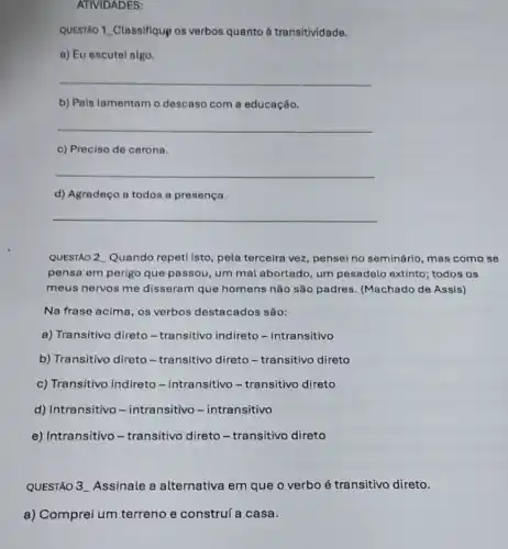 ATIVIDADES:
QUESTAO 1. Classifique os verbos quanto à transitividade.
a) Eu escutel algo.
__
b) Pais lamentam o descaso com a educação.
__
c) Preciso de carona.
__
d) Agradeço a todos a presença.
__
QUESTÃO 2 Quando repeti isto, pela terceira vez, pensei no seminário , mas como se
pensa em perigo que passou, um mal abortado, um pesadelo extinto; todos os
meus nervos me disseram que homens não são padres (Machado de Assis)
Na frase acima, os verbos destacados são:
a) Transitivo direto-transitivo indireto -intransitivo
b) Transitivo direto - transitivo direto - transitivo direto
c) Transitivo indireto -intransitivo-transitivo direto
d) Intransitivo -intransitivo - intransitivo
e) Intransitivo - transitivo direto -transitivo direto
QUESTÃO 3. Assinale a alternativa em que o verbo é transitivo direto.
a) Comprei um terreno e construí a casa.