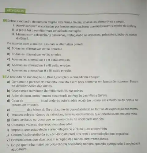 ATIVIDADES
T Sobre a extração de ouro na Regiāo das Minas Gerais analise as afirmativas a seguir.
1. As minas foram encontradas por bandeirantes paulistas que exploravam o interior da Colônia.
II. A prata fol o minério mais abundante na regiǎo.
III. Mesmo com a descoberta das minas, Portugal não se interessou pela colonização do interior
do Brasil.
De acordo com a análise assinale a alternativa correta.
a) Todas as afirmativas estão corretas.
b) Todas as afirmativas estão erradas.
c) Apenas as afirmativas I e II estão erradas.
d) Apenas as afirmativas I e III estão erradas.
e) Apenas as afirmativas II e III estão erradas.
2 A respeito da mineração no Brasil, complete a cruzadinha a seguir.
a) Geralmente partiam do Planalto Paulista e iam para o interior em busca de riquezas. Foram
os descobridores das minas.
b) Grupo mais numeroso de trabalhadores nas minas.
c) Além do ouro , outra riqueza encontrada na Regiāo das Minas Gerais.
d) Casa de __ : local onde as autoridades recebiam o ouro em estado bruto para a cơ.
brança do imposto.
e) __ das Minas de Ouro: documento que estabelecia as formas de exploração das minas.
f) Imposto sobre o número de indivíduos , livres ou escravizados, que trabalhassem em uma mina.
g) Estilo artístico europeu que se desenvolveu na sociedade mineira.
h) Cobrança violenta dos impostos atrasados.
i) Imposto que estabelecia a arrecadação de 20%  do ouro encontrado.
j)Denominação atribuída ao comércio de produtos sem a arrecadação dos impostos.
k)Comerciantes que abasteciam a região das minas com mercadorias.
I) Grupo que tinha maior participação na sociedade mineira, quando comparada à sociedade
açucareira.