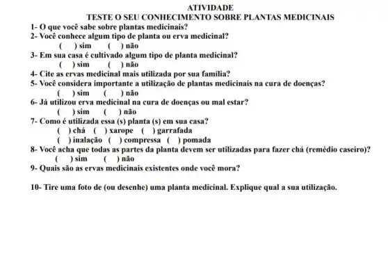 ATIVIDADE
TESTE O SEU CONHECIMENT TO SOBRE PLANTAS MEDICINAIS
1- 0 que você sabe sobre plantas medicinais?
2- Você conhece algum tipo de planta ou erva medicinal?
() sim
() não
3- Em sua casa é cultivado algum tipo de planta medicinal?
() sim
() não
4- Cite as ervas medicinal mais utilizada por sua familia?
5- Você considera importante a utilização de plantas medicinais na cura de doenças?
() sim
()
 não
6- Já utilizou erva medicinal na cura de doenças ou mal estar?
() sim () não
7- Como é utilizada essa (s) planta (s) em sua casa?
() chá () xarope () garrafada
() inalação () compressa () pomada
8- Você acha que todas as partes da planta devem ser utilizadas para fazer chá (remédio caseiro)?
() sim
() não
9- Quais são as ervas medicinais existentes onde você mora?
10- Tire uma foto de (ou desenhe) uma planta medicinal.Explique qual a sua utilização.