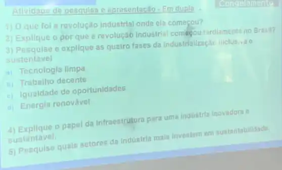 Atividage de pesquisa e apresentacão - Em dupla
1) Oque fol a revolução industrial onde ela começou?
2) Explique o por que a revolução industrial comégou tardiamente no Brasil?
3) Pesquise e explique as quatro fases da Industrialização inclusiva e
sustentável
a) Tecnologia limpa
b) Trabalho decente
c) Igualdade de oportunidades
d) Energia renovável
4) Explique o papel da Infraestrutura para uma Industria Inovadora e
sustentável.
5) Pesquise quais setores da Indústria mais Investem em sustentabilidade.