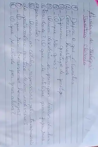 Atividare de Bielagia:
- Eenítica classica
(1) - Defina o que é Eenítica
(2) - Conceitue herditaridade
(3) - Duzerencie genótipo de jenótipo.
(4) - (O que são genes?
(5) (buim descobrue os principios básicos da hereditarcidade? (O que ele utilizou para fazer seus experimentos?
(6) - Quais as células responsáveis pela transmissão do patumônio genético de um ind viduo?
(7) - 10 que são romossomos homólogos?
(8) - 10 que se entende por gones aldes?