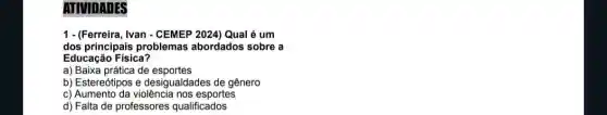 ATIVIDATES
1- (Ferreira, Ivan - CEMEP 2024) Qual é um
dos principais problemas abordados sobre a
Educação Fisica?
a) Baixa prática de esportes
b) Estereótipos e desigualdades de gênero
c) Aumento da violência nos esportes
d) Falta de professores qualificados