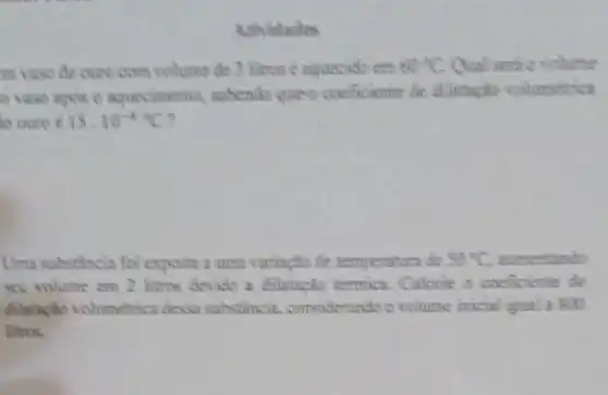 Ativitades
m vaso de ouro com volume de 3 litros e nquecide em 60^circ C Our
vaso apos o aquecimenta subendo que o coeficiente tie dilutespho volumetrica
to ouro c 15.10^-6C
Uma substancia foi exposta a uma variacho de temperature de 50^circ C sumentinda
seu volume em 2 litros devido a dilumpho termica.Calcule o coeficiente de
dilataplio volumetrica desse substincin considerando o volume inical ligusl a 800