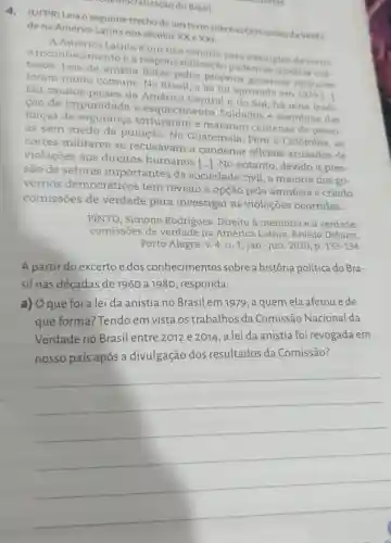 atização do Brasil.
4. (UFPR) Leia o seguinte trecho de um texto sobre as Comissōesda Verda-
de na América Latina nos séculos XX exxl:
A América Latina é um rico cenário para exemplos de como
reconhecimento e a abilização podem se mostrar cus-
tosos. Leis de anistia feitas pelos próprios governos militares
foram muito comuns.No Brasil, a lei foi aprovada em 1979 [...
Em muitos paises da América Central e do Sul, há uma tradi-
cão de impunidade e esquecimento Soldados e membros das
forças de seguranca torturarame mataram centenas de pesso-
as sem medo de punição. Na Guatemala, Peru e Colômbia, as
cortes militares se recusavam a condenal oficiais acusados de
violações aos direitos humanos [ldots ] No entanto , devido à pres-
são de setores importantes da sociedade civil, a maioria dos go-
vernos democráticos tem revisto a opção pela amnésia e criado
comissōes de verdade para investigar as violações ocorridas.
PINTO, Simone Rodrigues. Direito à memória e à verdade:
comissões de verdade na América Latina Revista Debates,
Porto Alegre, v. 4 n.1, jan.-jun. 2010 , p.
133-134
A partir do excerto edos conhecimentos sobre a história política do
Bra-
sil nas décadas de 1960 a 1980 , responda:
a) Oque foi a lei da anistia no Brasil em1979, a quem ela afetou ede
que forma:Tendo em vista os trabalhos da Comissão Nacional da
Verdade no Brasil entre 2012 e 2014, a lei da anistia foi revogada em
Comissão?
__