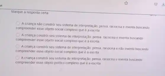 at
Marque a resposta certa
A criança não constrói seu sistema de interpretação pensa, raciocina e inventa buscando
compreender esse objeto social complexo que é a escrita
A criança constrói seu sistema de interpretação, pensa raciocina e inventa buscando
compreender esse objeto social complexo que é a escrita
A criança constrói seu sistema de interpretação, pensa raciocina e não inventa buscando
compreender esse objeto social complexo que é a escrita
A criança constrói seu sistema de interpretação, pensa, raciocina e inventa buscando
compreender esse objeto politico complexo que é a escrita