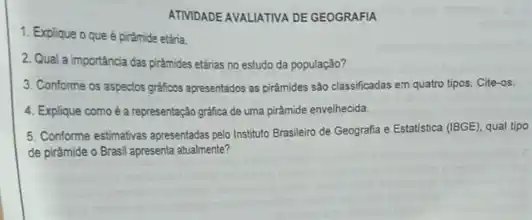 ATMDADE AVALATIVA DE GEOGRAFIA
1. Explique o que é pirámide etária.
2. Qual a importância das piramides etárias no estudo da população?
3. Conforme os aspectos grafficos apresentados as piramides são classificadas em quatro tipos. Cite-os.
4. Explique comoé a representação gráfica de uma piramide envelhecida.
5. Conforme estimativas apresentadas pelo Instituto Brasileiro de Geografia e Estatistica (BGE)qual tipo
de pirâmide o Brasil apresenta atualmente?