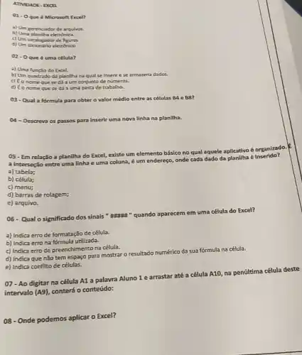 ATMDADE-EXCEL
01-0 que é Microsoft Excel?
a) Um gerenciador de arquivos.
b) Uma planilha eletrônica.
c) Um catalogador de figuras
d) Um dicionário eletrênico
02-0 que é uma célula?
a) Uma função do Excel.
b) Um quadrado da planilha na qual se insere e se armazena dados.
c) E o nome que se dá a um conjunto de números.
d) E o nome que se dá a uma pasta de trabalho.
03-Qual a fórmula para obter o valor médio entre as células B4 e B8?
04-Descreva os passos para inserir uma nova linha na planilha.
05-Em relação a planilha do Excel, existe um elemento básico no qual aquele aplicativo é organizado.
a interseção entre uma linha e uma coluna é um endereço, onde cada dado da planilha é inserido?
a) tabela;
b) célula;
c) menu;
d) barras de rolagem;
e) arquivo.
aparecem
em uma célula do Excel?
06- Qual o significado dos sinais "quando ap
a) Indica erro de formatação de célula.
b) Indica erro na fórmula utilizada.
c) Indica erro de preenchimento na célula.
d) Indica que não tem espaço para mostrar o resultado numérico da sua fórmula na célula.
e) Indica conflito de células.
07- Ao digitar na célula A1 a palavra Aluno 1 e arrastar até a
célula A10, na penúltima célula deste
intervalo (A9)conterá o conteúdo:
08- Onde podemos aplicar o Excel?