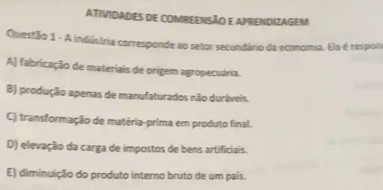 ATMDADES DE COMREENSãO E APRENDIZAGEM
Questio 1. A industria corresponde ao setor secundario da economia. Ela é respon
A) fabricação de materials de origem agropecuária.
B) produção apenas de manufaturados não duraveis.
C) tra insformação de matéria-prima em produto final.
D) elevação da carga de impostos de bens artificiais.
E) diminuição do produto interno bruto de um pais.