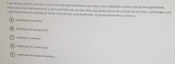 ato de ficar em pé é um marco no processo de deservolvimento da criança Essa habilidade acontece de forma segmentada.
sendo que o inicio deste processo se da no primeiro més de vida, pela capacidade motora de controle do pescoço e prossegue com
desenvolvimento do controle do tronco e das pernas, suscetivelmente. Tal desenvolvimento se refere a:
A Habilidade locomotora
B Habilidade de manipulação
C Habilidade complexa
D Habilidade de estabilização
E Habilidade de equilibrio dinámico