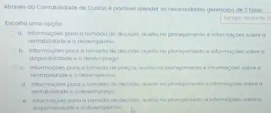 Através da Contabilidade de Custos é possivel atender as necessidades gerenciais de 3 tipos:
Escolha uma opção:
Tempo restante 0
a. Informaçōes para a tomada de decisão, auxilio no planejamento e informaçoes sobre a
rentabilidade e o desempenho
b. Informaçóes para a tomada de decisão, auxilio no planejamento e informaçoes sobre a
disponibilidade e o desemprego
c. Informaçóes bes para a tomada de preços, auxilio no planejamento e informaçoes sobre a
rentabilidade e o desempenho.
d. Informaçoes para a tomada de decisão, auxilio no planejamento e informaçoes sobre a
rentabilidade eo desemprego
C e. Informaçoe para a tomada de decisão, auxilio no planejamento e informaçoes sobre a
disponibilida e o desempenho