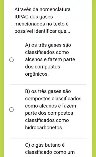 Através da nomenclatura
IUPAC dos gases
mencionados no texto é
possivel identificar que __
A) os três gases são
classificados como
alcenos e fazem parte
dos compostos
orgânicos.
B) os três gases são
compostos classificados
como alcanos e fazem
parte dos compostos
classificados como
hidrocarbonetos.
C) o gás butano e
classificado como um