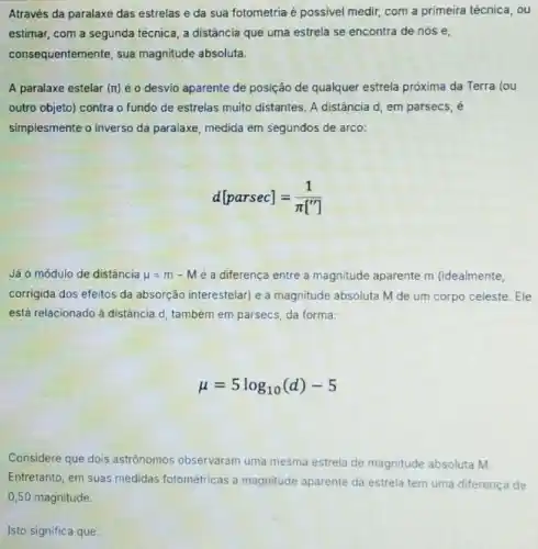 Através da paralaxe das estrelas e da sua fotometria e possivel medir com a primeira técnica . ou
estimar, com a segunda técnica, a distância que uma estrela se encontra de nós e,
consequentemente, sua magnitude absoluta.
A paralaxe estelar (rt)é o desvio aparente de posição de qualquer estrela próxima da Terra lou
outro objeto) contra o fundo de estrelas muito distantes. A distância d em parsecs, é
simplesmente o inverso da paralaxe, medida em segundos de arco:
d[parsec]=(1)/(pi [''])
Já o módulo de distância mu =m-M é a diferença entre a magnitude aparente m (idealmente,
corrigida dos efeitos da absorção interestelar) e a magnitude absoluta M de um corpo celeste. Ele
está relacionado à distância d, também em parsecs da forma:
mu =5log_(10)(d)-5
Considere que dois astrônomos observaram uma mesma estrela de magnitude absoluta M.