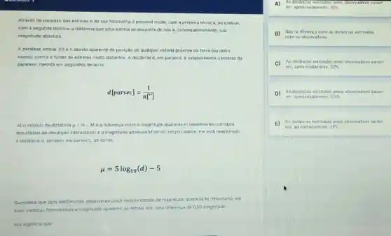 Através da paralaxe das estrelas e da sua fotometria é possivel medir com a primeira técnica ou estimar.
com a segunda técnica a distância que uma estrela se encontra de nos e, consequentemente, sua
magnitude absoluta.
A paralaxe estelar (ri)é o desvlo aparente de posição de qualquer estrela próxima da Terra (ou outro
objeto) contra o fundo de estrelas multo distantes A distância d, em parsecs, é simplesmente o inverso da
paralaxe, medida em segundos de arco:
d[parsec]=(1)/(pi ['])
Jã o modulo de distância mu =m-M é a diferença entre a magnitude aparente m (idealmente, corrigida
dos efeitos da absorção interestelar) e a magnitude absoluta M de um corpo celeste. Ele está relacionado
á distância d, tambêm em parsecs, da forma:
mu =5log_(10)(d)-5
Considere que dois ast astrônomos observaram uma mesma estrela de magnitude absoluta M. Entretanto, em
suas medidas fotométricas a magnitude aparente da estrela tem uma diferença de 0,50 magnitude.
Isto significa que:
A)
em, aproximadamente, 26% 
As distâncias estimadas pelos observadores variam
B) Não há diferença entre as distâncias estimadas
entre os observadores
C)
As distâncias estimadas pelos observadores variam
em, aproximadamente, 52% 
D) As distâncias estimadas pelos observadores variam
em aproximadamente, 6.5% 
E) As distâncias estimaclas pelos observadores variam
em, aproximadamente, 13%