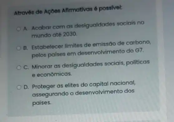 Através de Açōes Afirmativas é possivel:
A. Acabar com as desigualda Jes sociais no
mundo até 2030.
B. Estabelecer limites de emissão de carbono,
pelos países em desenvolvin nento do G7.
C. Minorar as desigualda des sociais, politicas
e econômicas.
D. Proteger as elites do capital nacional,
assegurando o desenvolvimento dos
países.