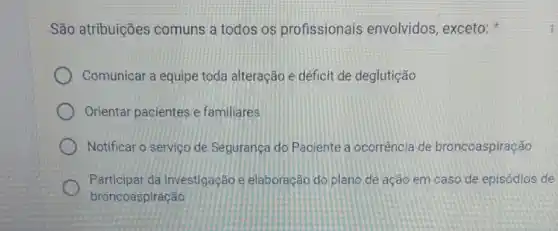 São atribuições comuns a todos os profissionais envolvidos, exceto:
Comunicar a equipe toda alteração e déficit de deglutição
Orientar pacientes e familiares
Notificar o serviço de Segurança do Paciente a ocorrência de broncoaspiração
Participar da investigação e elaboração do plano de ação em caso de episódios de
broncoaspiração
1