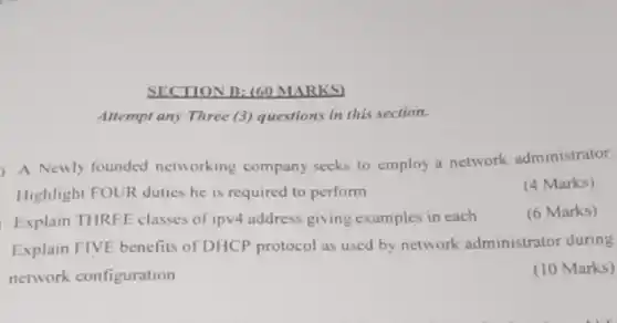 Attempt any Three (3)questions in this section.
) A Newly founded networking company seeks to employ a network administrator.
Highlight FOUR duties he is required to perform
(4 Marks)
Explain THREE classes of ipv4 address giving examples in each
(6 Marks)
Explain FIVE benefits of DHCP protocol as used by network administrator during
network configuration
(10 Marks)