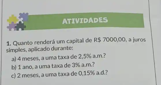 ATTV IDADES
1. Quanto renderá um capital de
R 7000,00 a juros
simples, aplicado durante:
a) 4 meses, a uma taxa de 2,5%  a.m.?
b) 1 ano, a uma taxa de 3%  a.m.?
c) 2 meses, a uma taxa de 0,15%  a.d.?