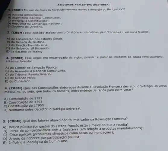 ATTVTDADE AVALIATIVA (NISTORIA)
1. (CBBM) Em qual das fases da Revolução Francesa ocorreu a execução do Rel Luis XVI?
A) Revolta Aristocrática;
B) Assemblela Nacional Constitulnte;
C)Monarquia Constitucional;
D) República ou Convenção Nacional;
E) Governo do Diretório.
2. (CBBM) Esse episódio acabou com o Diretório e o substitulu pelo "Consulado', estamos falando:
A) da Convocação dos Estados Gerals.
B) da tomada da Bastilha.
C) da Reação Termidoriana.
D) do Golpe do 18 Brumário.
E) da Batalha de Walmy.
3. (CBBM) Esse órg30 era encarregado de vigiar, prender e punir os traidores da causa revolucionária,
estamos falando:
A) do Comitê de Salvação Pública.
B) da Assembleia Constituinte.
C) do Tribunal Revolucionário.
D) do Grande Medo.
E) do Consulado.
4. (CBBM) Qual das Constituções elaboradas durante a Revolução Francesa decretou o Sufrágio Universal
masculino, ou seja, que todos os homens, Independente de renda pudessem votar?
A) Constituição de 1791
B) Constituição de 1793
C) Constituição de 17950
D) Nenhuma delas decretou o sufrágio universal.
5. (CBBM) Qual dos fatores abaixo não foi motivador da Revolução Francesa?
A) Déficit público (os gastos do Estado francês estava maior do que a receita).
B) Perca da competitividade com a Inglaterra (em relação a produtos manufaturados)
C) Crise agricola como secas ou inundações);
D) Anselo da nobreza por politica;
E) Influência ideológica do