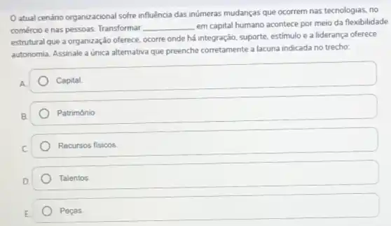 atual cenáno organizacional sofre influência das inúmeras mudanças que ocorrem nas tecnologias no
comércio e nas pessoas.Transformar __ em capital humano acontece por meio da flexibilidade
estrutural que a organização oferece, ocorre onde há integração, suporte, estimulo e a liderança oferece
autonomia. Assinale a única alternativa que preenche corretamente a lacuna indicada no trecho:
Capital.
Patrimônio.
Recursos fisicos
Talentos
E
square