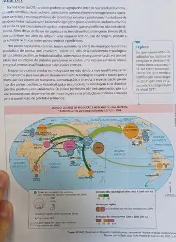 Atual DII
Na fase atual da DIT os paises podem ser entre os que produzem conhe-
cimento cientifico controlam e comercializam tecnologia (países capita-
listas centrais) e os consumidores de technogla excells e produtores/montadores de
produtos industrializados de baixo valor agregado (paises periféricos industrializados).
Há ainda os que permanecem agrário-exportadores (paises periféricos não industrial:
zados). Além disso, os fluxos de capitais e os Investimentos Estrangeiros Diretos (IED),
que consistem em abrir ou adquirir uma empresa fora do país de origem, passam a
caracterizar as trocas entre paises centrais e periféricos.
Nos paises capitalistas centrais houve aumento na oferta de empregos nos setores
produtivos de ponta, que envolvem, sobretudo, alto desenvolvimento tecnológico.
Já nos paises periféricos industrializados, aumentou a desregulamentação e a precari-
zação das condiçôes de trabalho para baixar os custos, uma vez que a mão de obra é,
em geral, menos qualificada que a dos paises centrais
Enquanto o centro produzzz ter mão de obra mais qualificada, recur-
sos financeiros para investir em desenvolvimento tecnológico suporte estatal para a
inovação nos setores de comunicações e energia, a especialização produ-
tiva dos paises periféricos industrializados se consolida na e na distribui-
ção dos produtos industrializado:. Os paises periféricos não industrializados, por sua
vez, permanecem dependentes de importações e sua produção econômica é voltada
para a exportação de produtos primários.
Explore
Em que países estão lo
calizados os centros de
pesquisa e desenvolvi-
mento dessa transnacio-
nal do setor automobi-
lístico? De que modo a
distribuição dessa etapa
da produção está rela-
cionada à configuração
da atual DIT?
Fonte: ANSART, Thomas et al. Atlas de la mondolisation: comprendrelepace mondidial contemporair
Dossier spécial Etats-Unis, Paris.Presses de Sciences Po, 2013, p.6