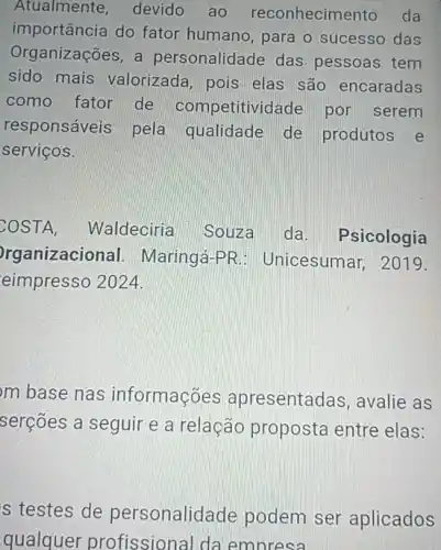 Atualmente devido ao reconhecime nto da
importância do fator humano, para o sucesso das
Organizações, a personalidade das pessoas tem
sido mais valorizada, pois elas são encaradas
como fator de competitivi Jade por serem
responsáveis pela qualidade de produtos e
serviços.
COSTA Waldeciria Souza da Psicologia
rganizacional Maringá-PR Unicesumar, 2019.
eimpresso 2024.
m base nas informações apresentadas, avalie as
serções a seguir e a relação proposta entre elas:
s testes de personalidade podem ser aplicados