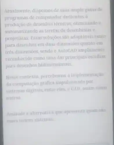 Atualmente dispomos de uma ampla gama de
programas de computador dedicados à
produção de desenhos técnicos , otimizando e
automatizando as tarefas de desenhistas e
projetistas .Essas soluções são adaptáveis tanto
para desenhos em duas dimensões quanto em
três dimensões sendo o AutoCAD amplamente
reconhecido como uma das principais escolhas
para desenhos bidimensionais.
Nesse contexto percebemos a implementação
da computação gráfica impulsiona da por
sistemas digitais, entre eles, 0 CAD , assim como
outros.
Assinale a alternativa que apresenta quais são
esses outros sistemas.