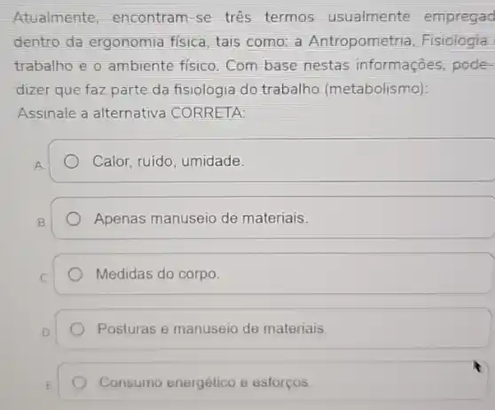 Atualmente encontram-se tres termos usualmente empregad
dentro da ergonomia fisica, tais como: a Antropometria, Fisiologia
trabalho e o ambiente fisico.Com base nestas informaçōes pode-
dizer que faz parte da fisiologia do trabalho (metabolismo):
Assinale a alternativa CORRETA:
Calor, ruido, umidade.
Apenas manuseio de materiais.
Medidas do corpo.
Posturas e manuseio de materiais
Consumo energético e esforços